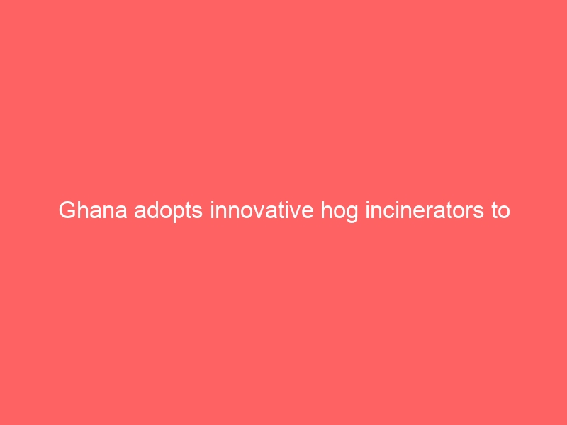 Ghana adopts innovative hog incinerators to manage waste and improve sanitation