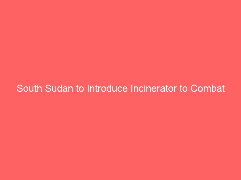 South Sudan to Introduce Incinerator to Combat Waste Management Crisis